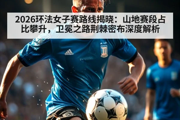 2026环法女子赛路线揭晓：山地赛段占比攀升，卫冕之路荆棘密布深度解析