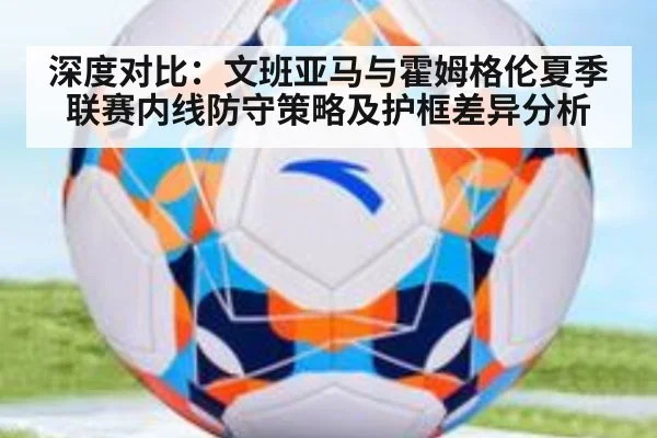 深度对比:文班亚马与霍姆格伦夏季联赛内线防守策略及护框差异分析