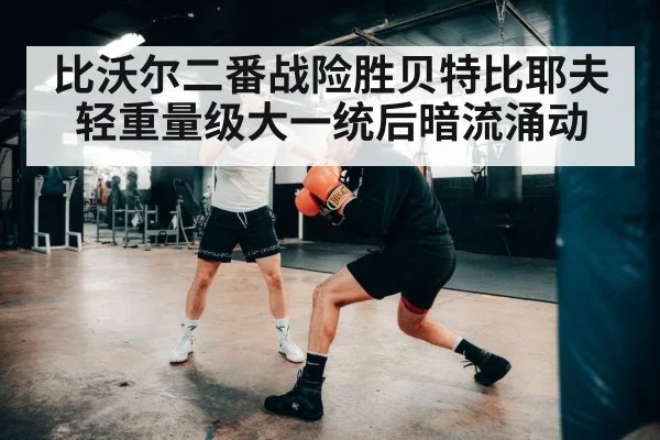 比沃尔二番战险胜贝特比耶夫 轻重量级大一统后暗流涌动